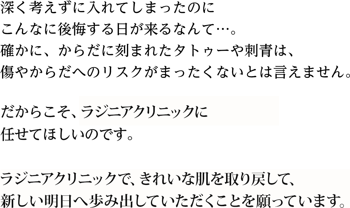 深く考えずに入れてしまったのにこんなに後悔する日が来るなんて…。からだに刻まれたタトゥーや刺青は、なかったもののように消し去るのは、やはり難しいもの。傷やからだへのリスクもまったくないとは言えません。だからこそ、確かな技術を備えた専門医に任せてほしいのです。ラジニアクリニックで、きれいな肌を取り戻して、新しい明日へ歩み出していただくことを願っています。