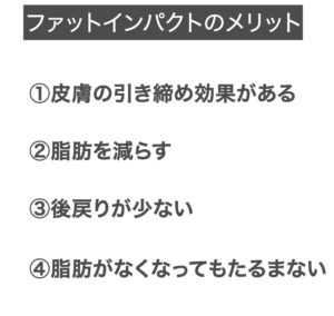 【ファットインパクトのメリット】①皮膚の引き締め効果がある②脂肪を減らす③後戻りが少ない④脂肪がなくなってもたるまない