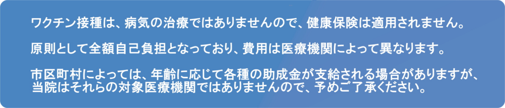 ワクチン接種は、病気の治療ではありませんので、健康保険は適用されません。原則として全額自己負担となっており、費用は医療機関によって異なります。市区町村によっては、年齢に応じて各種の助成金が支給される場合がありますが、当院はそれらの対象医療機関ではございませんので、予めご了承ください。